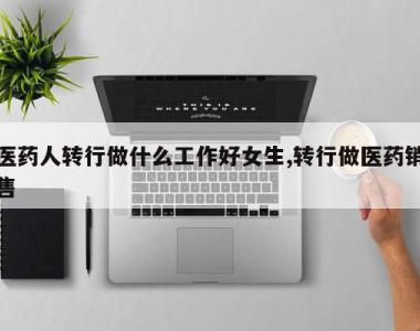 医药人转行做什么工作好女生,转行做医药销售