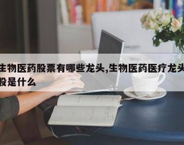 生物医药股票有哪些龙头,生物医药医疗龙头股是什么