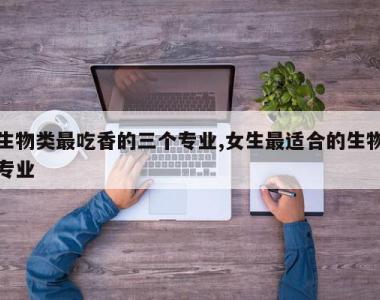 生物类最吃香的三个专业,女生最适合的生物专业