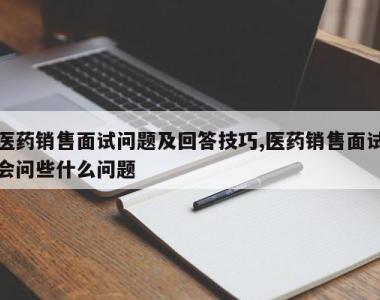 医药销售面试问题及回答技巧,医药销售面试会问些什么问题