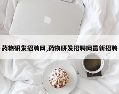 药物研发招聘网,药物研发招聘网最新招聘