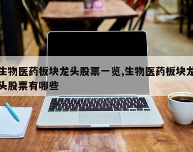 生物医药板块龙头股票一览,生物医药板块龙头股票有哪些