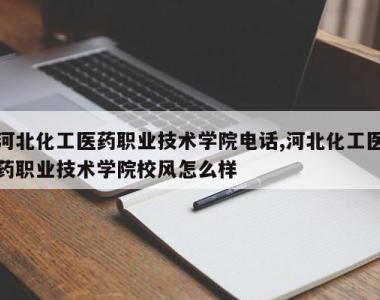 河北化工医药职业技术学院电话,河北化工医药职业技术学院校风怎么样