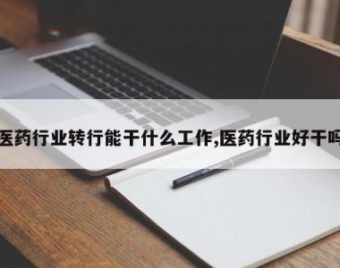 医药行业转行能干什么工作,医药行业好干吗