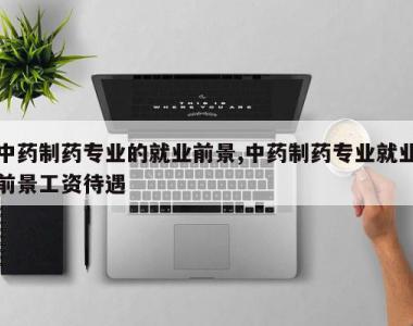 中药制药专业的就业前景,中药制药专业就业前景工资待遇