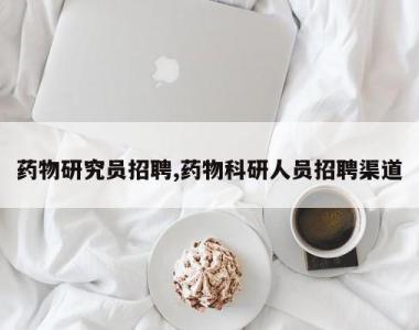药物研究员招聘,药物科研人员招聘渠道
