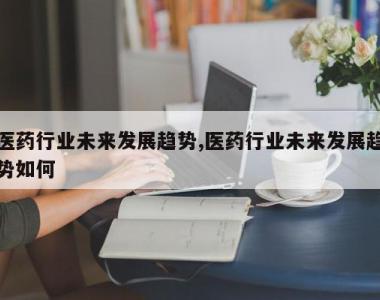 医药行业未来发展趋势,医药行业未来发展趋势如何