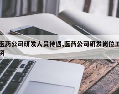 医药公司研发人员待遇,医药公司研发岗位工资