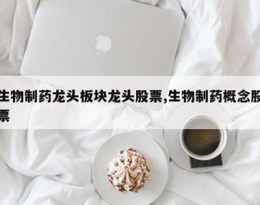 生物制药龙头板块龙头股票,生物制药概念股票