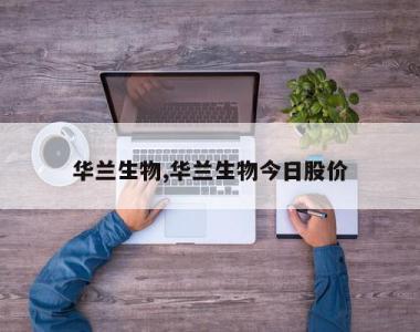 华兰生物,华兰生物今日股价