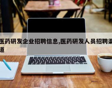 医药研发企业招聘信息,医药研发人员招聘渠道