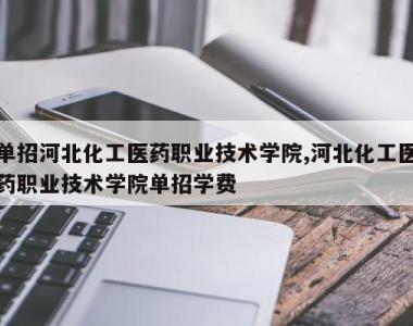 单招河北化工医药职业技术学院,河北化工医药职业技术学院单招学费