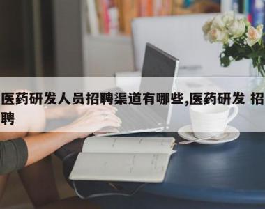 医药研发人员招聘渠道有哪些,医药研发 招聘