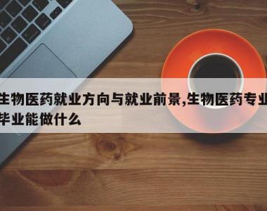 生物医药就业方向与就业前景,生物医药专业毕业能做什么