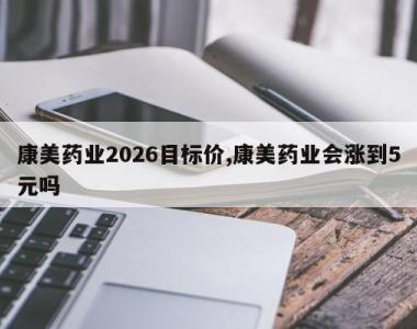 康美药业2026目标价,康美药业会涨到5元吗