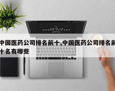 中国医药公司排名前十,中国医药公司排名前十名有哪些