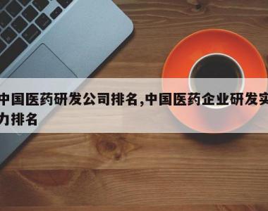 中国医药研发公司排名,中国医药企业研发实力排名
