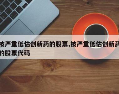 被严重低估创新药的股票,被严重低估创新药的股票代码
