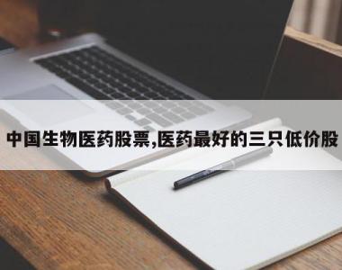 中国生物医药股票,医药最好的三只低价股