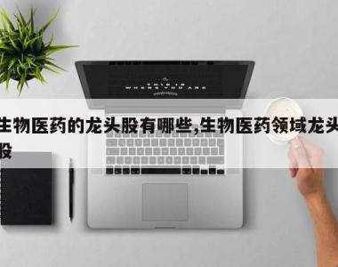 生物医药的龙头股有哪些,生物医药领域龙头股