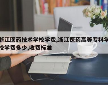 浙江医药技术学校学费,浙江医药高等专科学校学费多少,收费标准