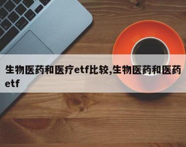 生物医药和医疗etf比较,生物医药和医药etf