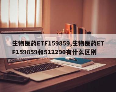 生物医药ETF159859,生物医药ETF159859和512290有什么区别