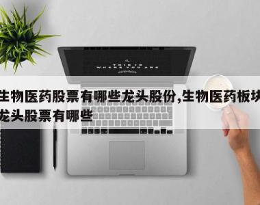 生物医药股票有哪些龙头股份,生物医药板块龙头股票有哪些