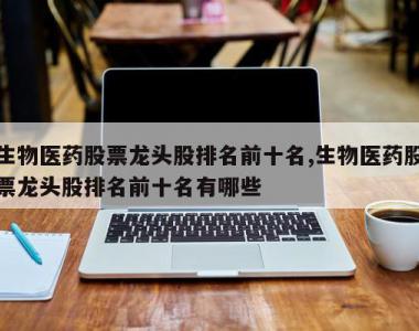 生物医药股票龙头股排名前十名,生物医药股票龙头股排名前十名有哪些