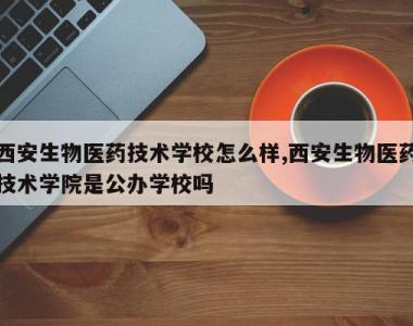 西安生物医药技术学校怎么样,西安生物医药技术学院是公办学校吗