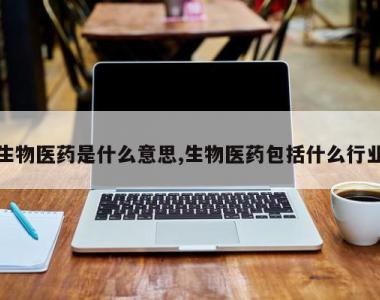 生物医药是什么意思,生物医药包括什么行业