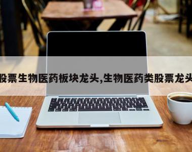 股票生物医药板块龙头,生物医药类股票龙头