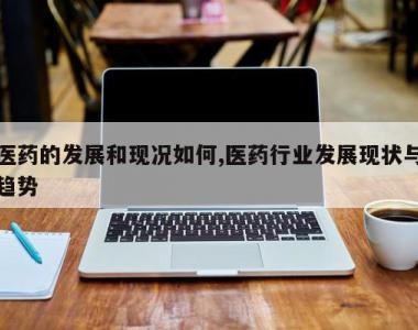 医药的发展和现况如何,医药行业发展现状与趋势