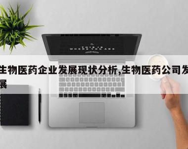 生物医药企业发展现状分析,生物医药公司发展