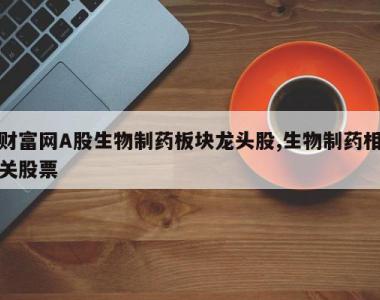 财富网A股生物制药板块龙头股,生物制药相关股票