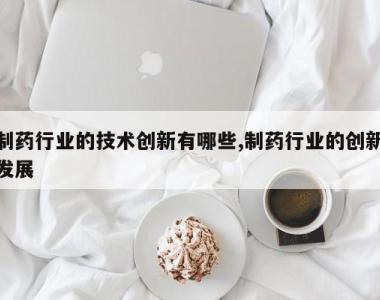 制药行业的技术创新有哪些,制药行业的创新发展