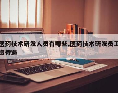 医药技术研发人员有哪些,医药技术研发员工资待遇