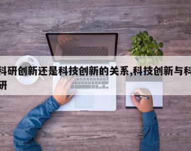 科研创新还是科技创新的关系,科技创新与科研