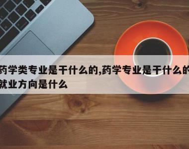 药学类专业是干什么的,药学专业是干什么的就业方向是什么