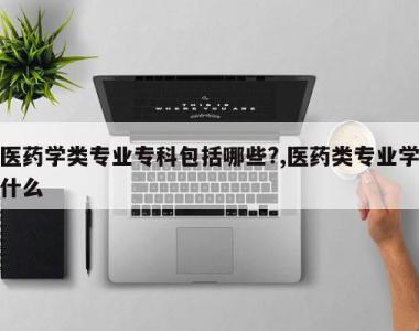 医药学类专业专科包括哪些?,医药类专业学什么
