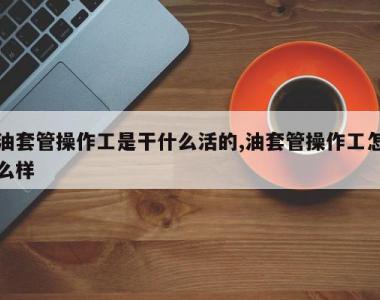 油套管操作工是干什么活的,油套管操作工怎么样