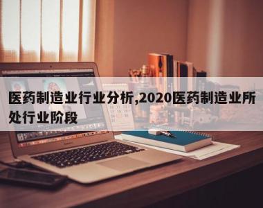医药制造业行业分析,2020医药制造业所处行业阶段