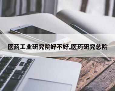医药工业研究院好不好,医药研究总院