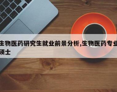 生物医药研究生就业前景分析,生物医药专业硕士