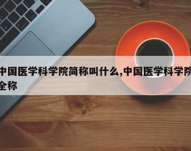 中国医学科学院简称叫什么,中国医学科学院全称