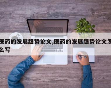 医药的发展趋势论文,医药的发展趋势论文怎么写