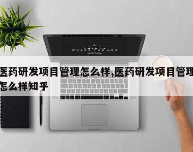 医药研发项目管理怎么样,医药研发项目管理怎么样知乎