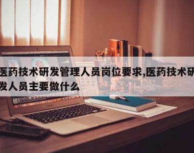 医药技术研发管理人员岗位要求,医药技术研发人员主要做什么