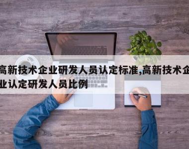 高新技术企业研发人员认定标准,高新技术企业认定研发人员比例