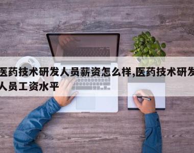 医药技术研发人员薪资怎么样,医药技术研发人员工资水平